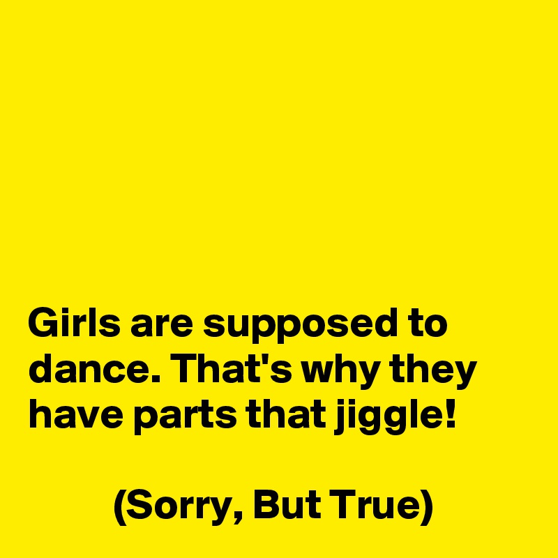 





Girls are supposed to dance. That's why they have parts that jiggle!

          (Sorry, But True)