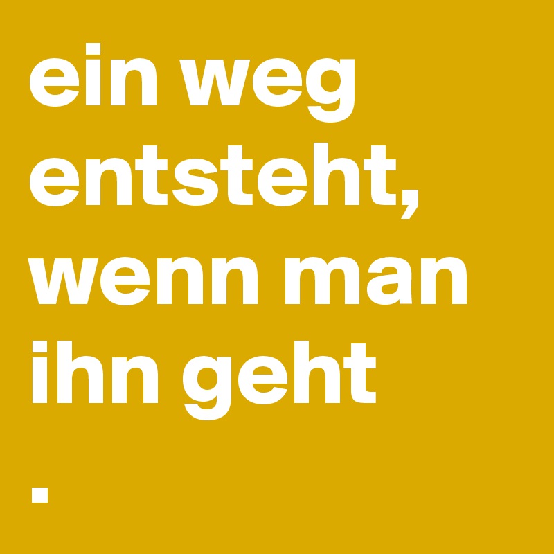 ein weg entsteht,
wenn man ihn geht
. 