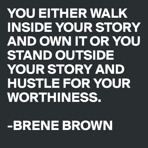 YOU EITHER WALK INSIDE YOUR STORY AND OWN IT OR YOU STAND OUTSIDE YOUR STORY AND HUSTLE FOR YOUR WORTHINESS.

-BRENE BROWN