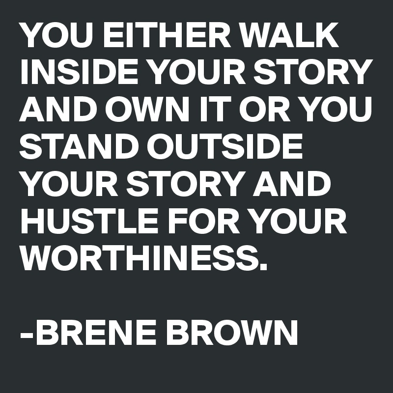 YOU EITHER WALK INSIDE YOUR STORY AND OWN IT OR YOU STAND OUTSIDE YOUR STORY AND HUSTLE FOR YOUR WORTHINESS.

-BRENE BROWN