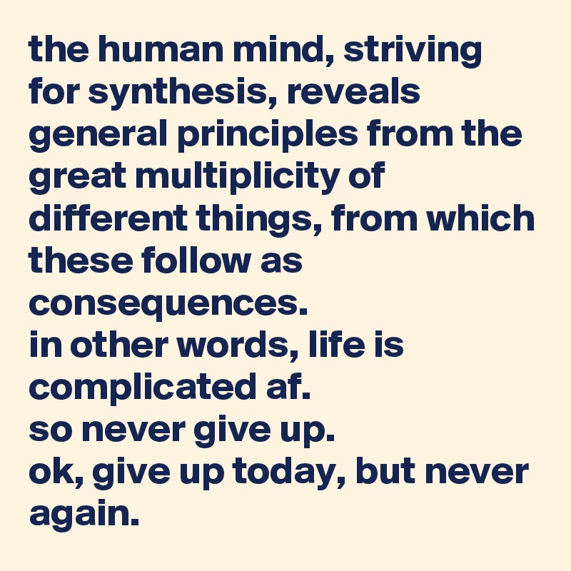 the human mind, striving for synthesis, reveals general principles from the great multiplicity of different things, from which these follow as consequences. 
in other words, life is complicated af. 
so never give up. 
ok, give up today, but never again.