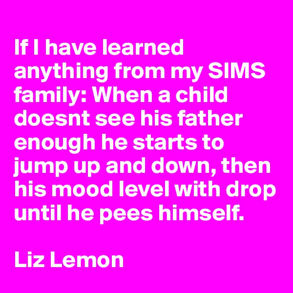 
If I have learned anything from my SIMS family: When a child doesnt see his father enough he starts to jump up and down, then his mood level with drop until he pees himself.

Liz Lemon