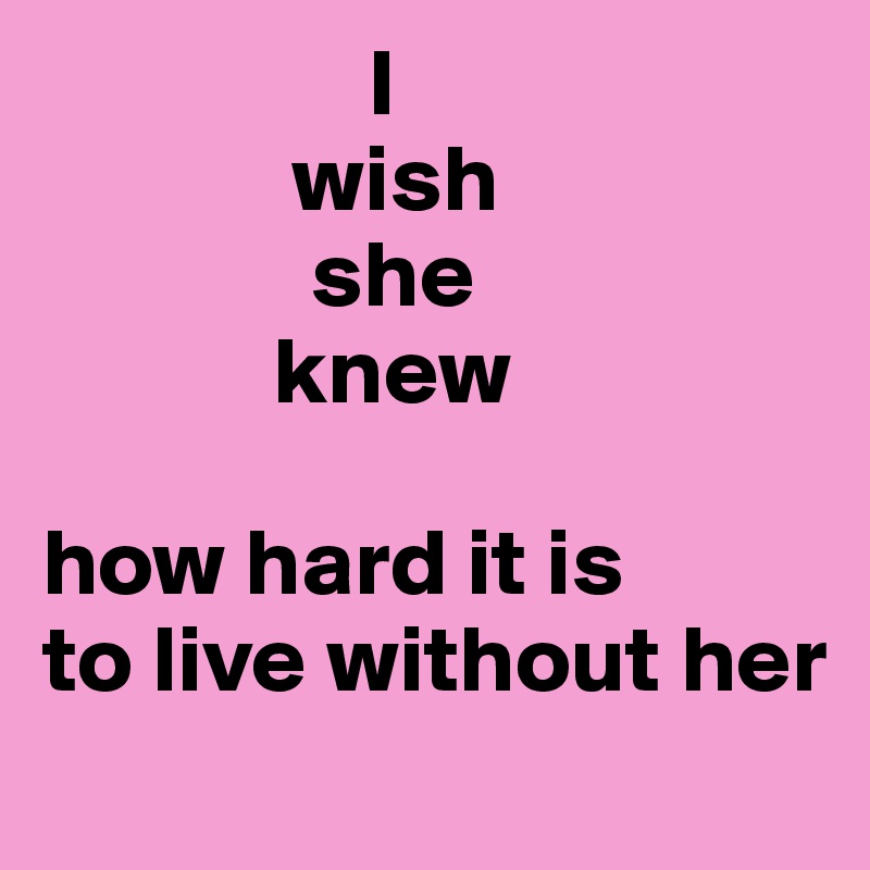                 I 
             wish 
              she
            knew

how hard it is 
to live without her