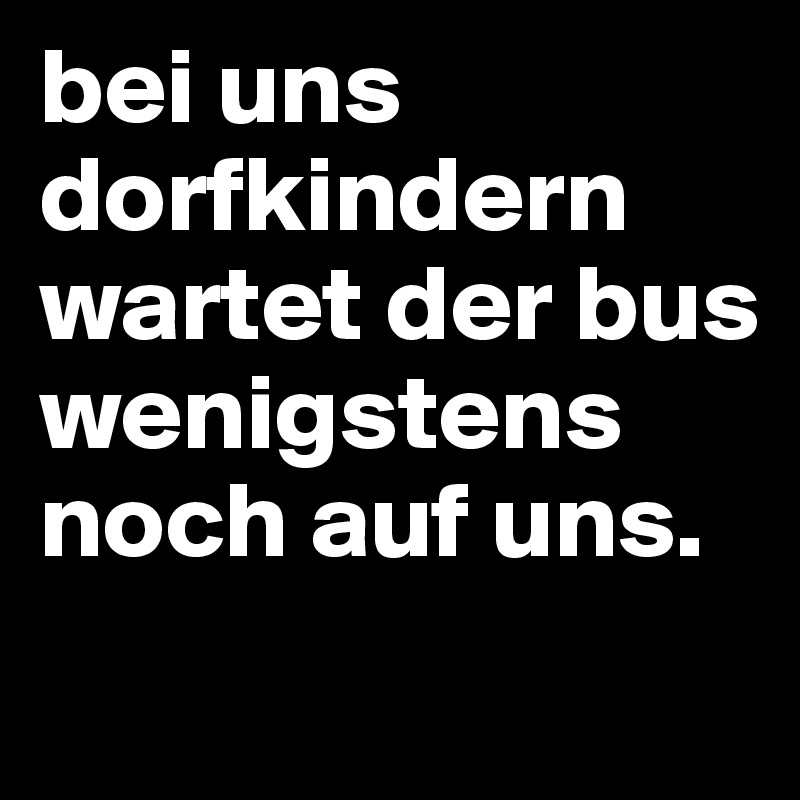 bei uns dorfkindern wartet der bus wenigstens noch auf uns.
