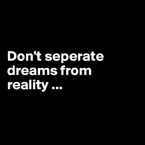 


Don't seperate dreams from 
reality ...


