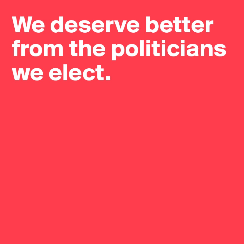 We deserve better from the politicians we elect. 





