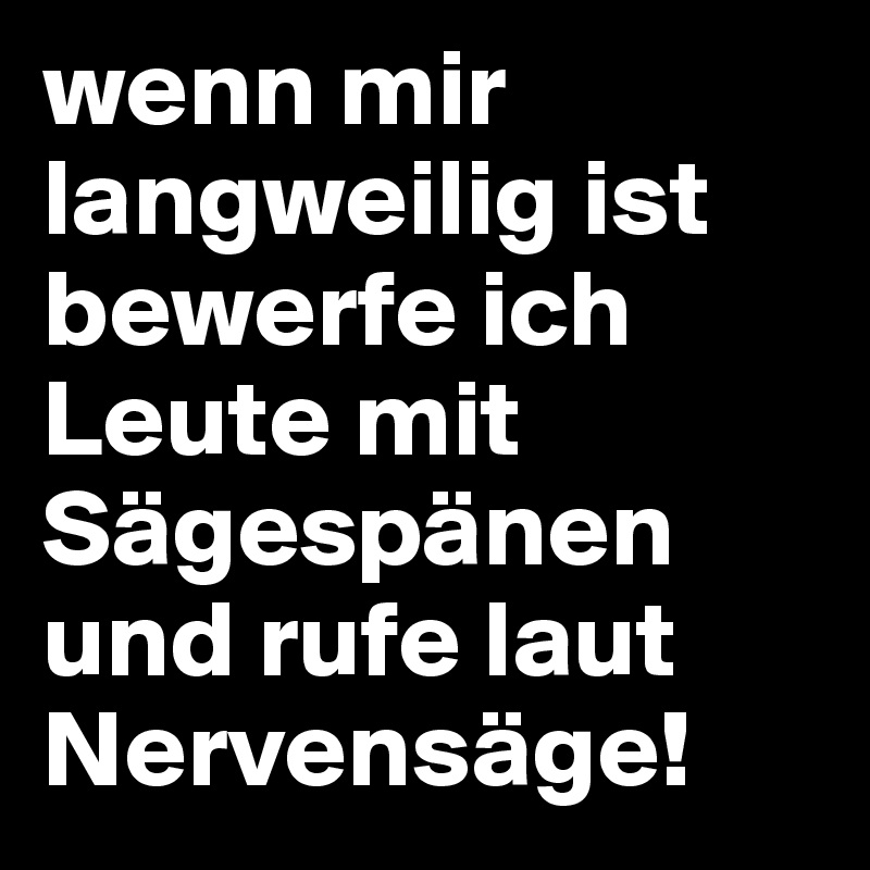 wenn mir langweilig ist bewerfe ich Leute mit Sägespänen und rufe laut Nervensäge!