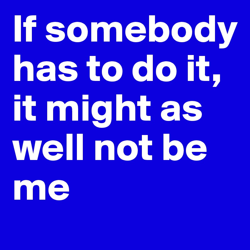 If somebody has to do it, it might as well not be me 