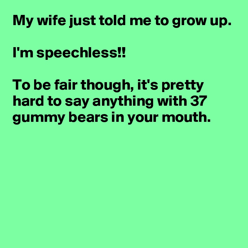 My wife just told me to grow up.

I'm speechless!!

To be fair though, it's pretty hard to say anything with 37 gummy bears in your mouth.





