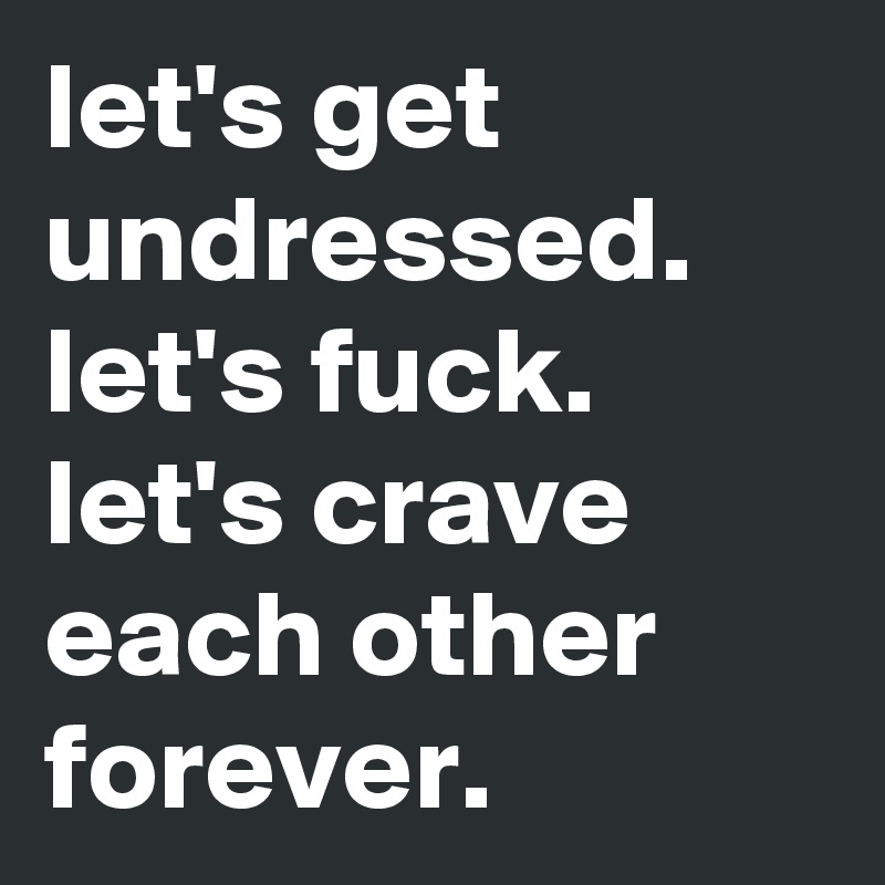 let's get undressed. let's fuck. let's crave each other forever.
