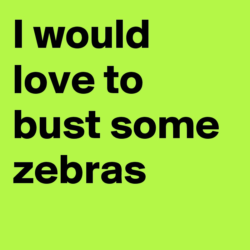 I would love to bust some zebras