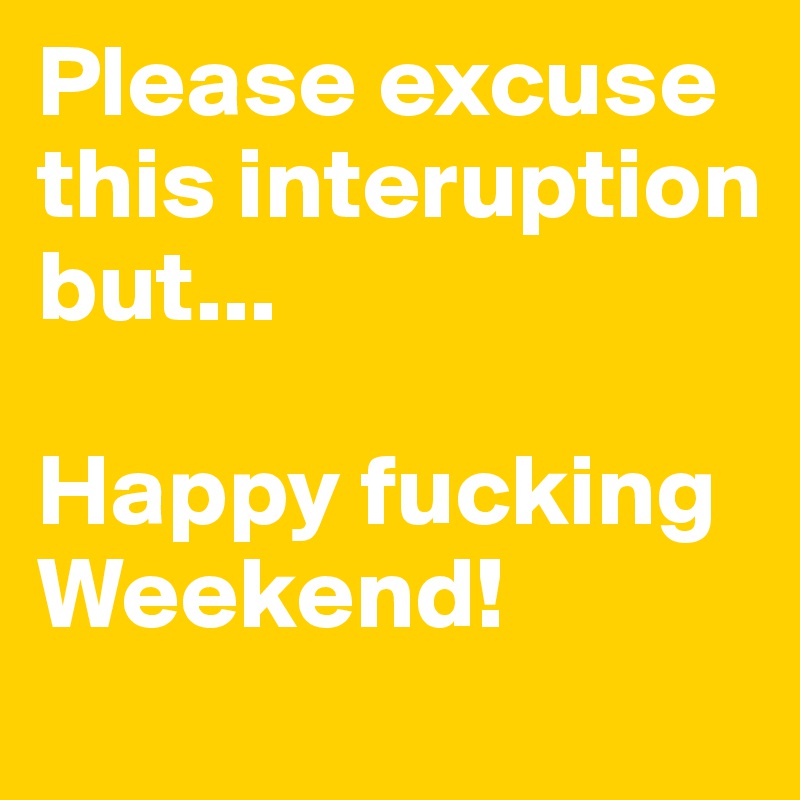 Please excuse this interuption but...

Happy fucking Weekend!