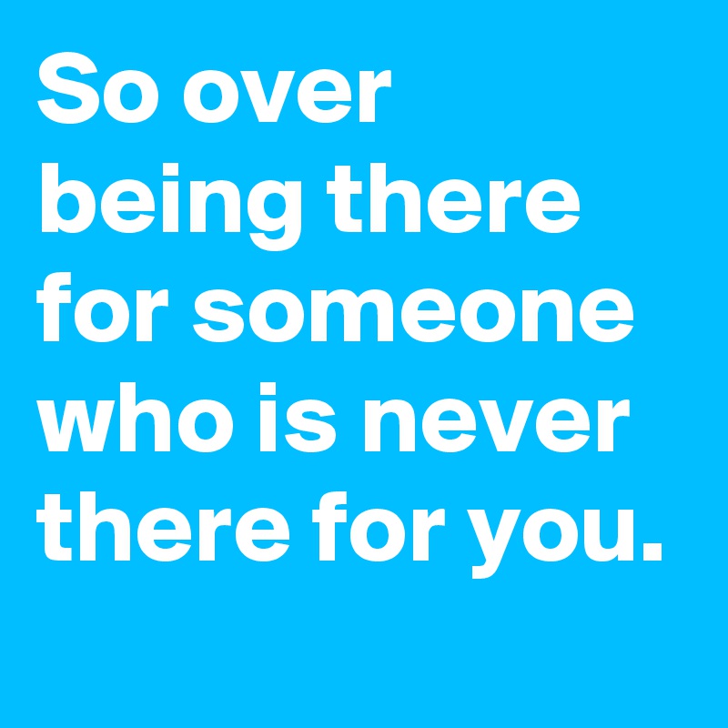 So over being there for someone who is never there for you. - Post by ...