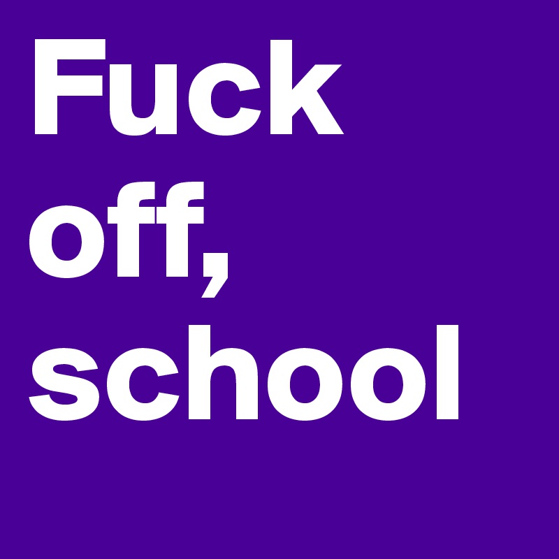 Fuck off,  school