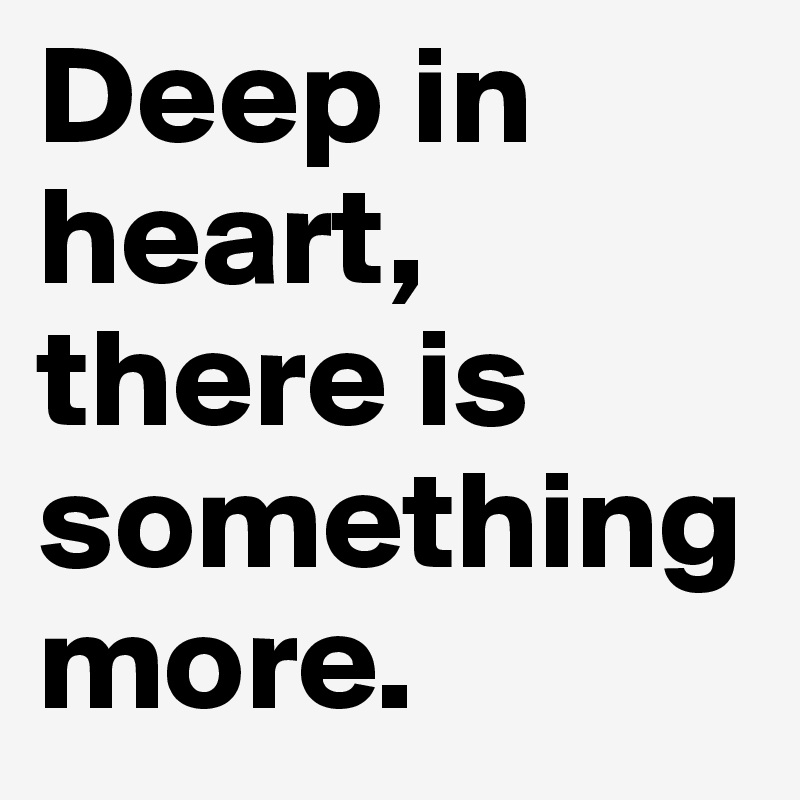 Deep in heart, there is something more.