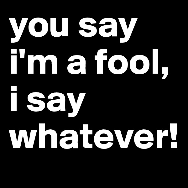 you say i'm a fool, i say whatever!