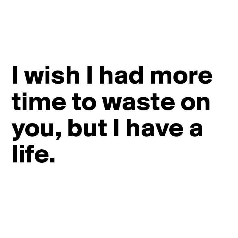 

I wish I had more time to waste on you, but I have a life.

