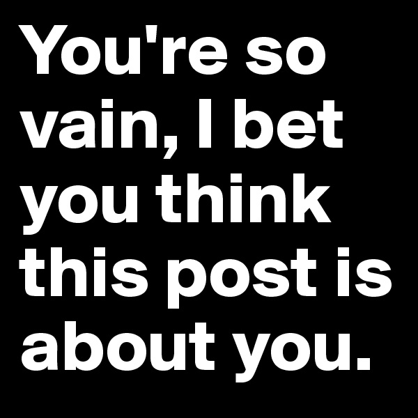 You're so vain, I bet you think this post is about you.