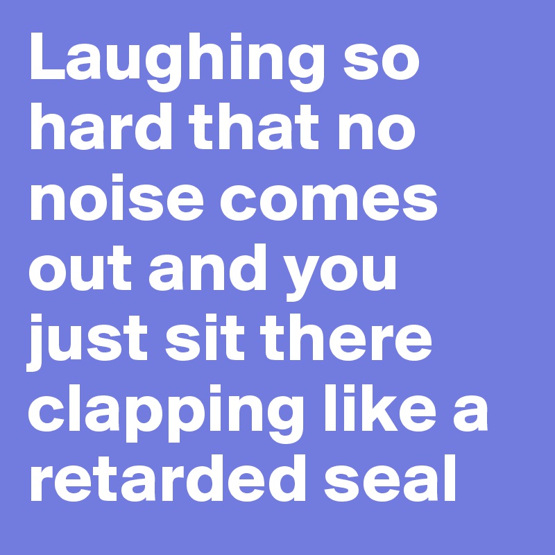 Laughing so hard that no noise comes out and you just sit there clapping like a retarded seal