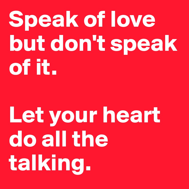 Speak of love but don't speak of it. 

Let your heart do all the talking. 