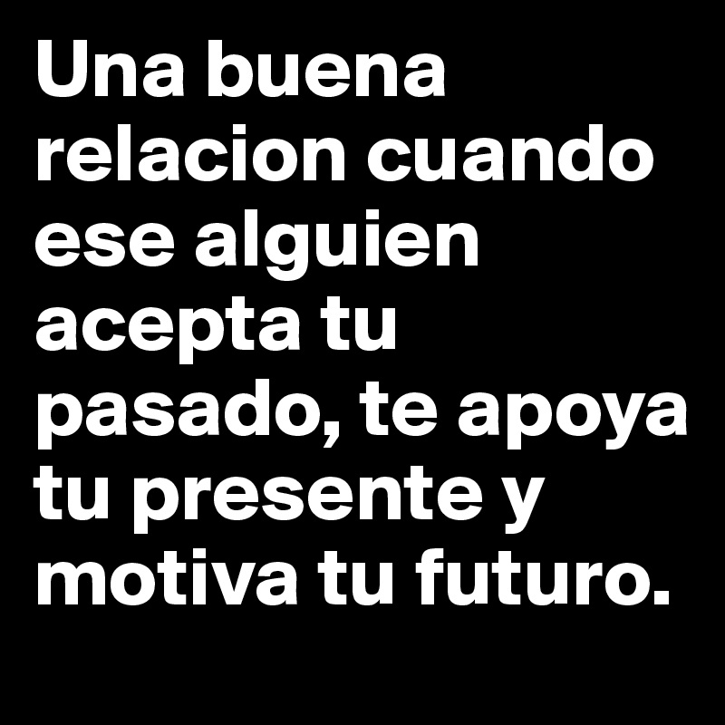 Una buena relacion cuando ese alguien acepta tu pasado, te apoya tu presente y motiva tu futuro. 