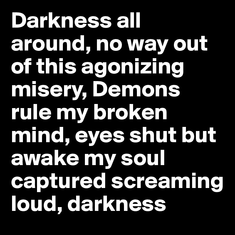 Darkness all around, no way out of this agonizing misery, Demons rule my broken mind, eyes shut but awake my soul captured screaming loud, darkness