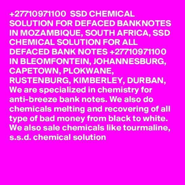 +27710971100  SSD CHEMICAL SOLUTION FOR DEFACED BANKNOTES IN MOZAMBIQUE, SOUTH AFRICA, SSD CHEMICAL SOLUTION FOR ALL DEFACED BANK NOTES +27710971100 IN BLEOMFONTEIN, JOHANNESBURG, CAPETOWN, PLOKWANE, RUSTENBURG, KIMBERLEY, DURBAN,
We are specialized in chemistry for anti-breeze bank notes. We also do chemicals melting and recovering of all type of bad money from black to white. We also sale chemicals like tourmaline, s.s.d. chemical solution

