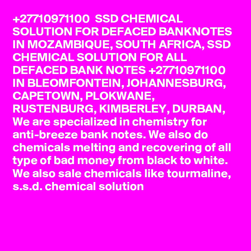+27710971100  SSD CHEMICAL SOLUTION FOR DEFACED BANKNOTES IN MOZAMBIQUE, SOUTH AFRICA, SSD CHEMICAL SOLUTION FOR ALL DEFACED BANK NOTES +27710971100 IN BLEOMFONTEIN, JOHANNESBURG, CAPETOWN, PLOKWANE, RUSTENBURG, KIMBERLEY, DURBAN,
We are specialized in chemistry for anti-breeze bank notes. We also do chemicals melting and recovering of all type of bad money from black to white. We also sale chemicals like tourmaline, s.s.d. chemical solution

