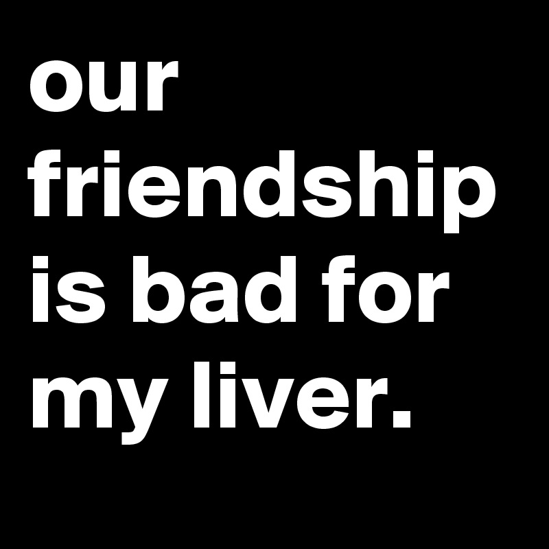 our friendship is bad for my liver.