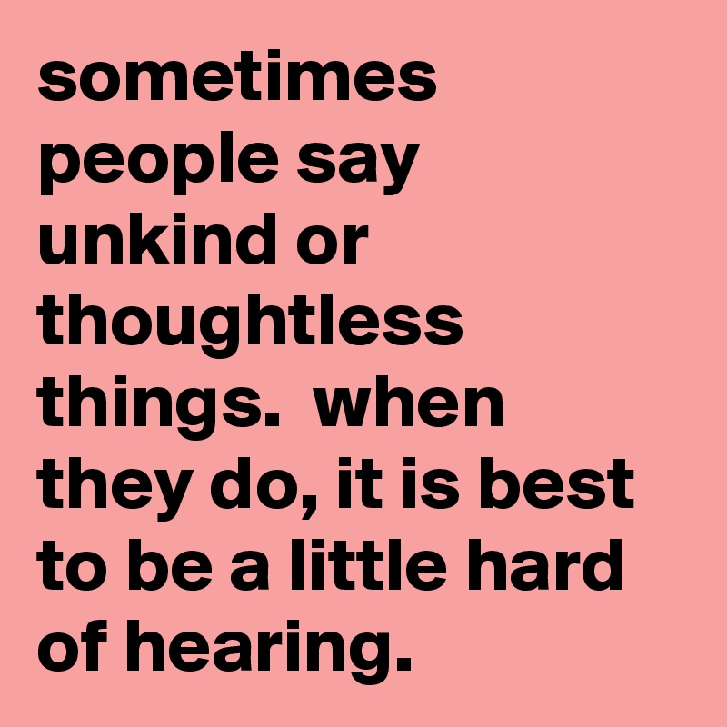 sometimes people say unkind or thoughtless things.  when they do, it is best to be a little hard of hearing. 