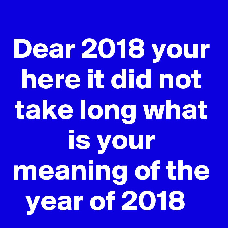 Dear 2018 your here it did not take long what is your meaning of the year of 2018  