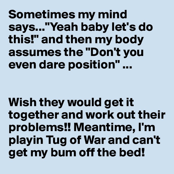 Sometimes my mind says..."Yeah baby let's do this!" and then my body assumes the "Don't you even dare position" ...


Wish they would get it together and work out their problems!! Meantime, I'm playin Tug of War and can't get my bum off the bed!
