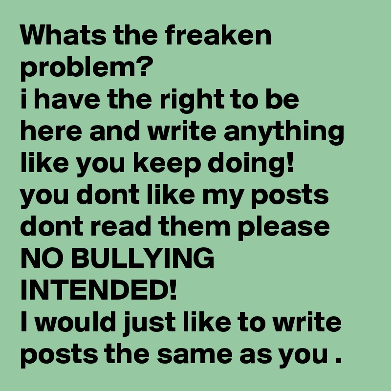 Whats the freaken problem?
i have the right to be here and write anything like you keep doing!
you dont like my posts dont read them please 
NO BULLYING INTENDED!
I would just like to write posts the same as you .