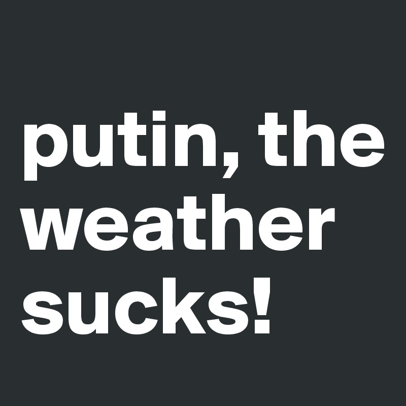 
putin, the weather sucks!