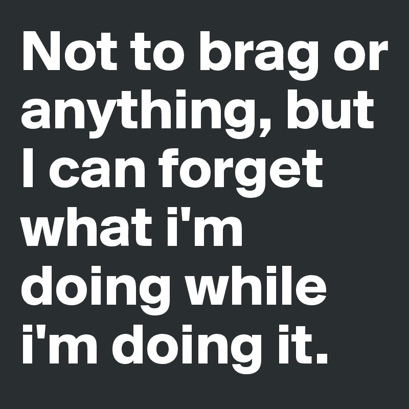 Not to brag or anything, but I can forget what i'm doing while i'm doing it. 