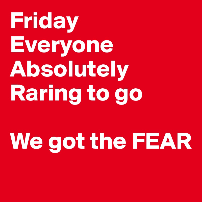 Friday
Everyone
Absolutely
Raring to go

We got the FEAR
