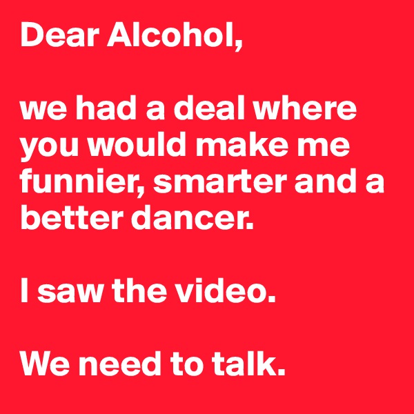 Dear Alcohol,

we had a deal where you would make me funnier, smarter and a better dancer.

I saw the video.

We need to talk.