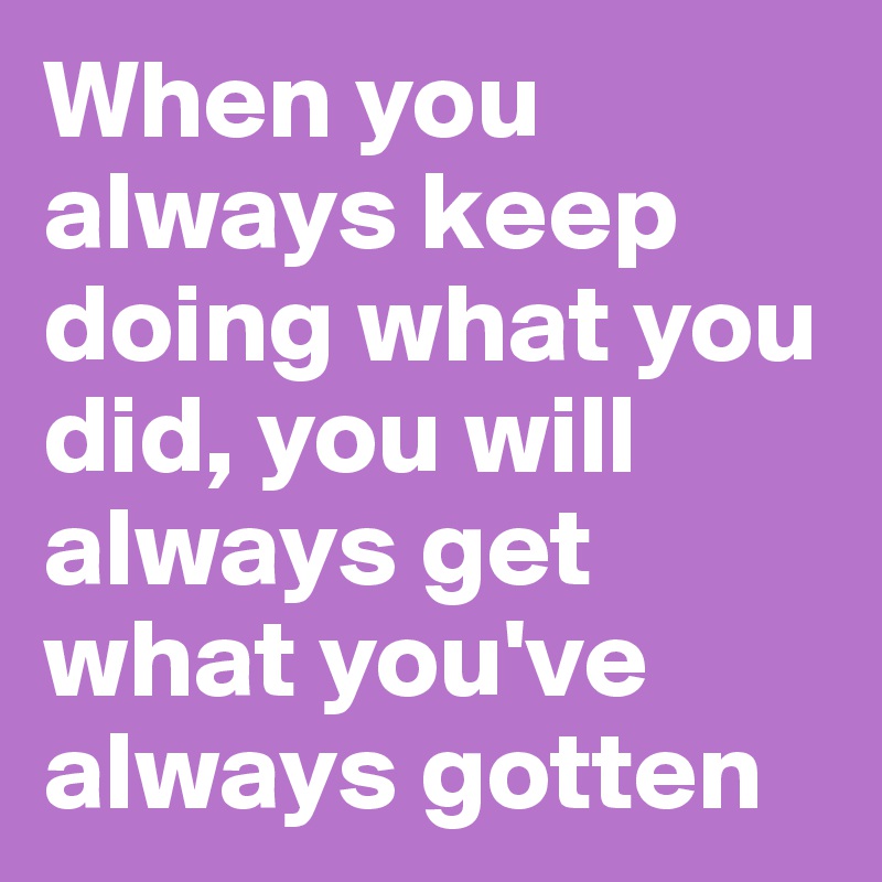 When you always keep doing what you did, you will always get what you've always gotten
