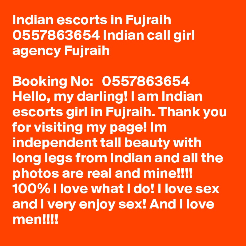 Indian escorts in Fujraih 0557863654 Indian call girl agency Fujraih  

Booking No:   0557863654  
Hello, my darling! I am Indian escorts girl in Fujraih. Thank you for visiting my page! Im independent tall beauty with long legs from Indian and all the photos are real and mine!!!! 100% I love what I do! I love sex and I very enjoy sex! And I love men!!!! 