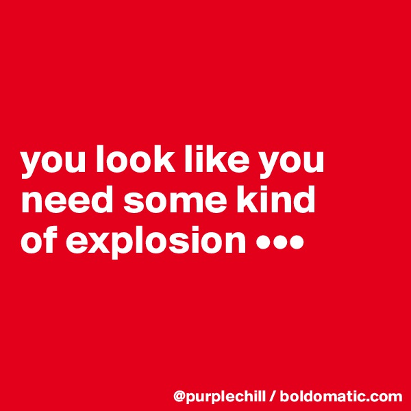 


you look like you 
need some kind 
of explosion •••


