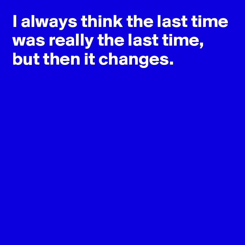 I always think the last time was really the last time,
but then it changes.







