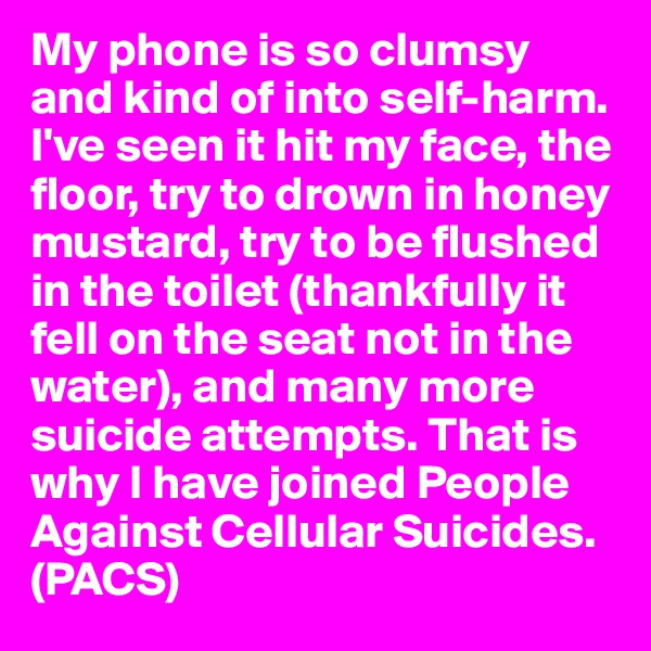 My phone is so clumsy and kind of into self-harm. I've seen it hit my face, the floor, try to drown in honey mustard, try to be flushed in the toilet (thankfully it fell on the seat not in the water), and many more suicide attempts. That is why I have joined People Against Cellular Suicides. (PACS)