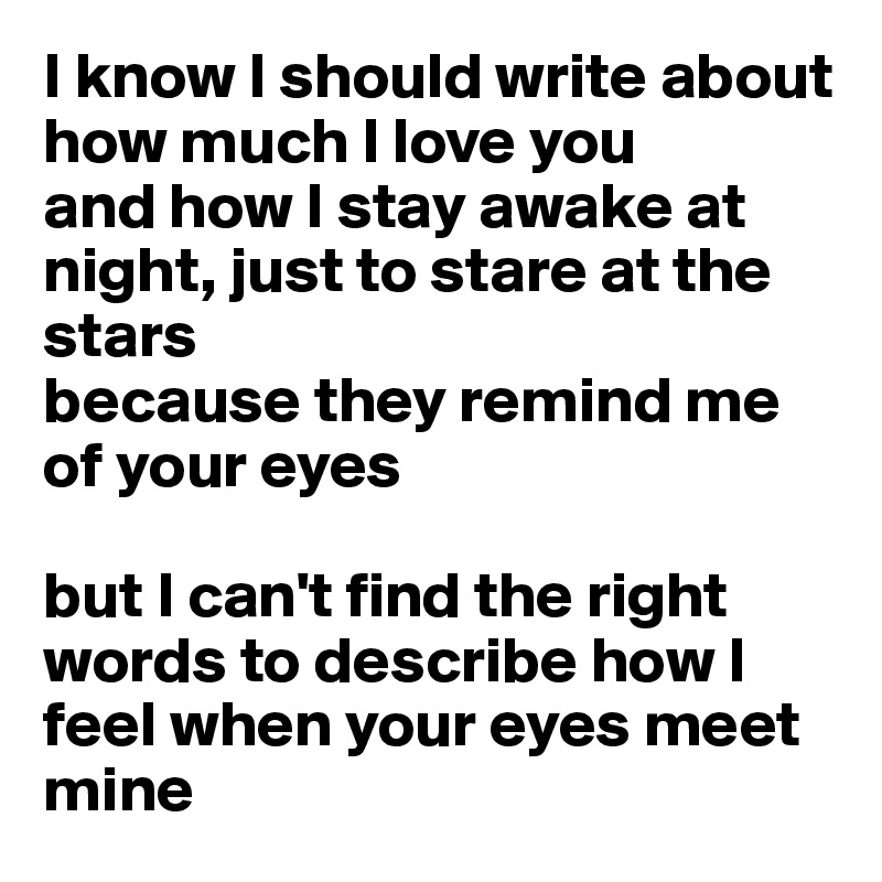 I know I should write about how much I love you
and how I stay awake at night, just to stare at the stars
because they remind me of your eyes

but I can't find the right words to describe how I feel when your eyes meet mine