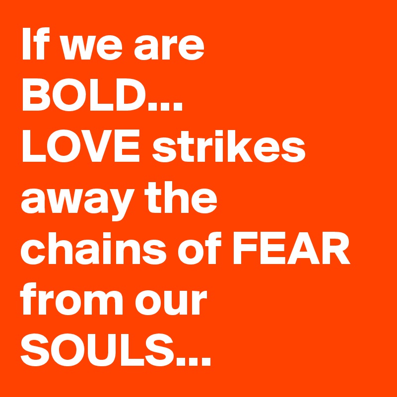 If we are BOLD...
LOVE strikes away the chains of FEAR from our SOULS...