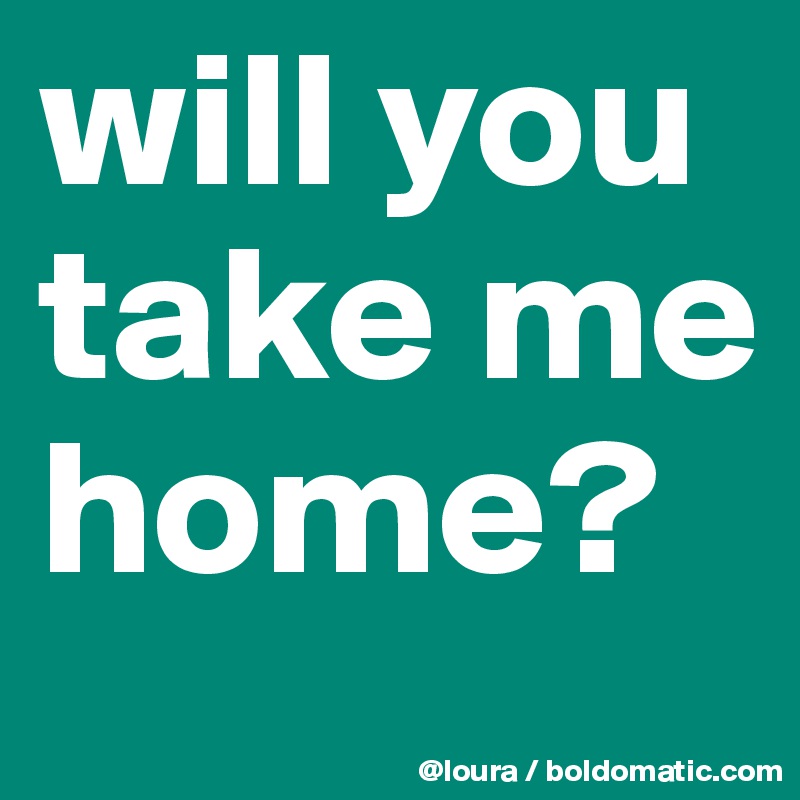 will you take me home? 