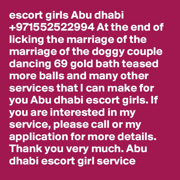 escort girls Abu dhabi +971552522994 At the end of licking the marriage of the marriage of the doggy couple dancing 69 gold bath teased more balls and many other services that I can make for you Abu dhabi escort girls. If you are interested in my service, please call or my application for more details. Thank you very much. Abu dhabi escort girl service