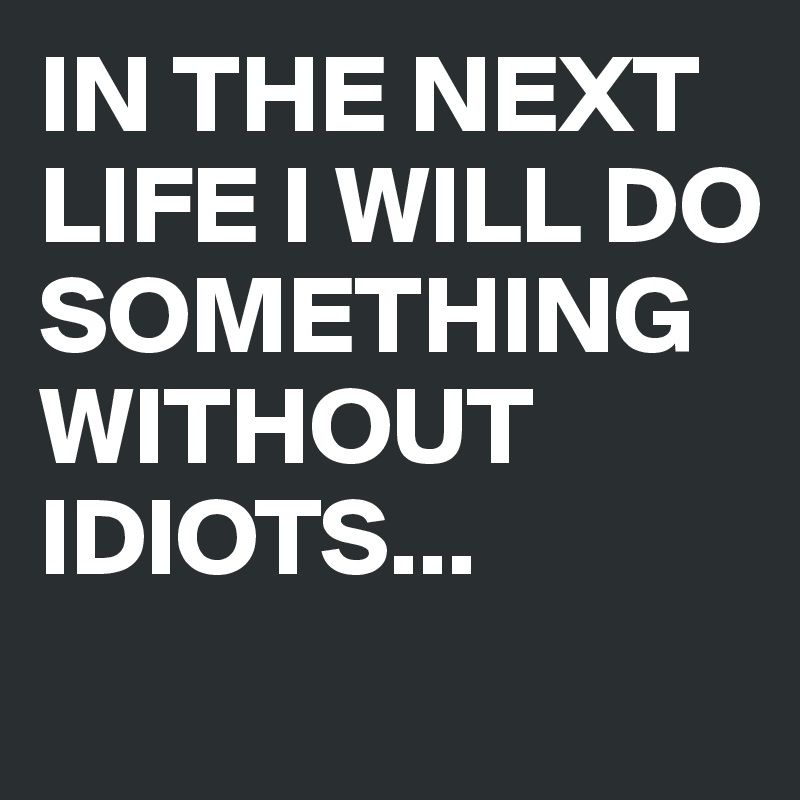 IN THE NEXT LIFE I WILL DO SOMETHING WITHOUT IDIOTS...

