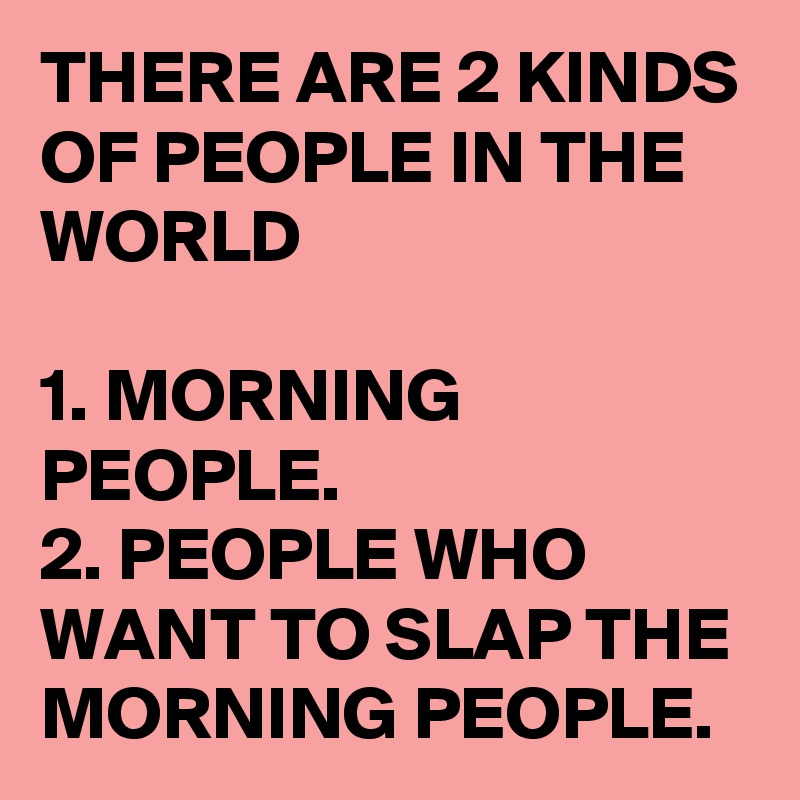 THERE ARE 2 KINDS OF PEOPLE IN THE WORLD

1. MORNING PEOPLE.
2. PEOPLE WHO WANT TO SLAP THE MORNING PEOPLE. 