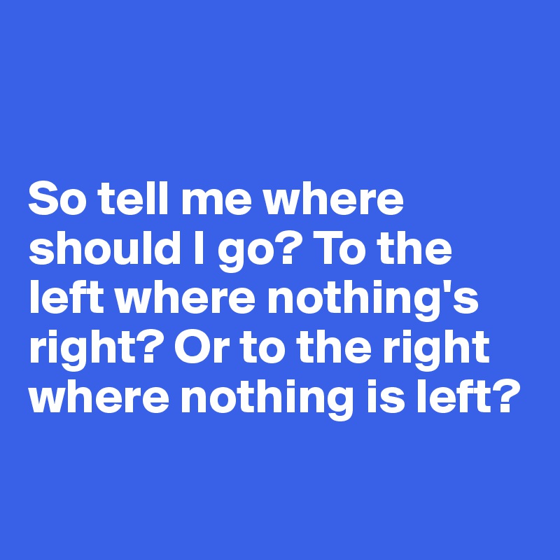 so-tell-me-where-should-i-go-to-the-left-where-nothing-s-right-or-to