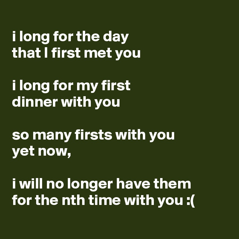 
i long for the day 
that I first met you

i long for my first 
dinner with you

so many firsts with you
yet now, 

i will no longer have them 
for the nth time with you :(
 